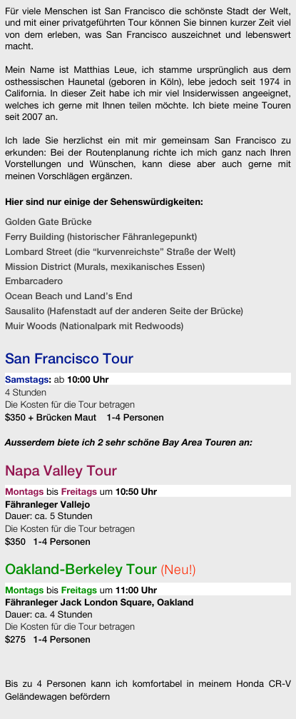 Für viele Menschen ist San Francisco die schönste Stadt der Welt, und mit einer privatgeführten Tour können Sie binnen kurzer Zeit viel von dem erleben, was San Francisco auszeichnet und lebenswert macht. 

Mein Name ist Matthias Leue, ich stamme ursprünglich aus dem osthessischen Haunetal (geboren in Köln), lebe jedoch seit 1974 in California. In dieser Zeit habe ich mir viel Insiderwissen angeeignet, welches ich gerne mit Ihnen teilen möchte. Ich biete meine Touren seit 2007 an.

Ich lade Sie herzlichst ein mit mir gemeinsam San Francisco zu erkunden: Bei der Routenplanung richte ich mich ganz nach Ihren Vorstellungen und Wünschen, kann diese aber auch gerne mit meinen Vorschlägen ergänzen. 

Hier sind nur einige der Sehenswürdigkeiten: 

Golden Gate Brücke
Ferry Building (historischer Fähranlegepunkt)
Lombard Street (die “kurvenreichste” Straße der Welt)
Mission District (Murals, mexikanisches Essen)
Embarcadero
Ocean Beach und Land’s End
Sausalito (Hafenstadt auf der anderen Seite der Brücke)
Muir Woods (Nationalpark mit Redwoods)

San Francisco Tour

Samstags: ab 10:00 Uhr
4 Stunden
Die Kosten für die Tour betragen  $350   1-4 Personen

Ausserdem biete ich 3 sehr schöne Bay Area Touren an:

Napa Valley Tour

Montags bis Freitags um 10:50 Uhr
Fähranleger Vallejo
Dauer: ca. 5 Stunden
Die Kosten für die Tour betragen 
$350   1-4 Personen

Oakland-Berkeley Tour (Neu!)

Montags bis Freitags um 10:50 Uhr 
Fähranleger Jack London Square, Oakland
Dauer: ca. 4 Stunden
Die Kosten für die Tour betragen 
$275   1-4 Personen

Silicon Valley Tour (Neu!)

Dienstags oder Mittwochs um 11:00 Uhr
Dauer: ca. 5 Stunden
Die Kosten für die Tour betragen 
$350   1-4 Personen



Bis zu 4 Personen kann ich komfortabel in meinem Honda CR-V Geländewagen befördern